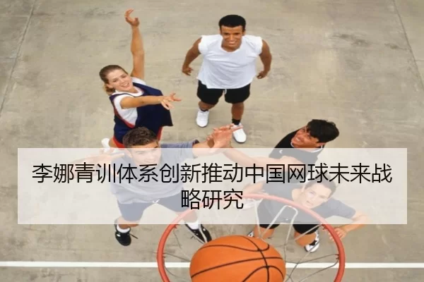 李娜青训体系创新推动中国网球未来战略研究
