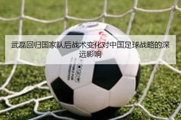 武磊回归国家队后战术变化对中国足球战略的深远影响